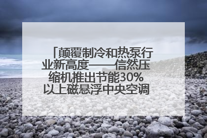 颠覆制冷和热泵行业新高度——信然压缩机推出节能30%以上磁悬浮中央空调和磁悬浮热泵