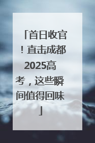 首日收官！直击成都2025高考，这些瞬间值得回味