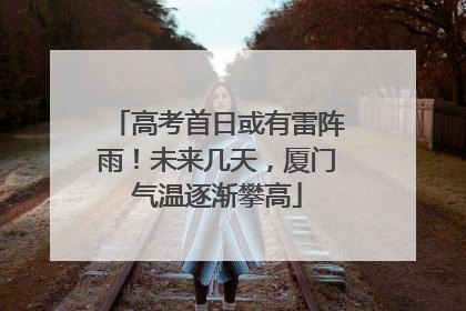 高考首日或有雷阵雨！未来几天，厦门气温逐渐攀高