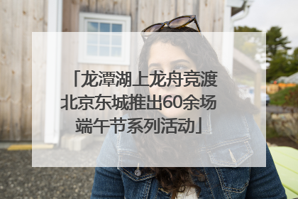 龙潭湖上龙舟竞渡 北京东城推出60余场端午节系列活动