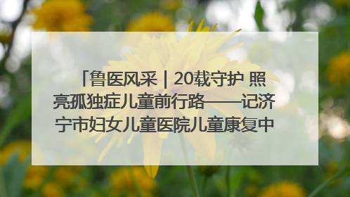鲁医风采｜20载守护 照亮孤独症儿童前行路——记济宁市妇女儿童医院儿童康复中心主任、副主任技师赵淑珍