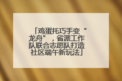 鸡蛋托巧手变“龙舟”，省派工作队联合志愿队打造社区端午新玩法