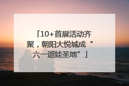 10+首展活动齐聚，朝阳大悦城成“六一遛娃圣地”
