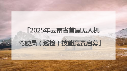 2025年云南省首届无人机驾驶员（巡检）技能竞赛启幕