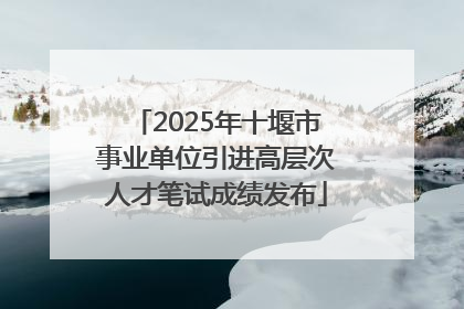 2025年十堰市事业单位引进高层次人才笔试成绩发布