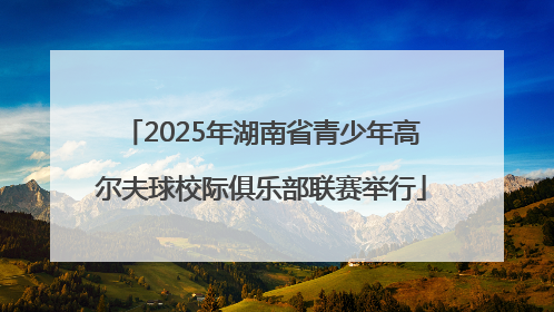 2025年湖南省青少年高尔夫球校际俱乐部联赛举行