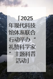 2025年现代科技馆体系联合行动举办“礼赞科学家”主题科普活动