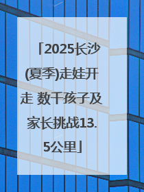 2025长沙(夏季)走娃开走 数千孩子及家长挑战13.5公里