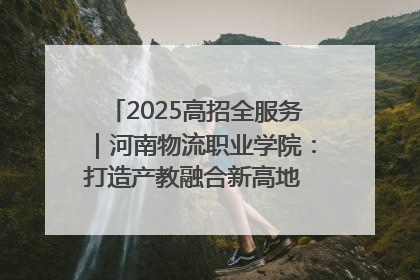 2025高招全服务｜河南物流职业学院：打造产教融合新高地 推动高质量快速发展