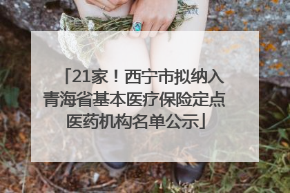 21家！西宁市拟纳入青海省基本医疗保险定点医药机构名单公示