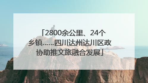 2800余公里、24个乡镇……四川达州达川区政协助推文旅融合发展