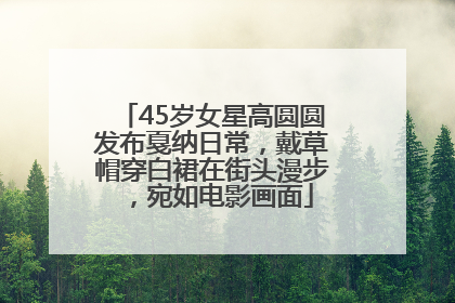 45岁女星高圆圆发布戛纳日常，戴草帽穿白裙在街头漫步，宛如电影画面