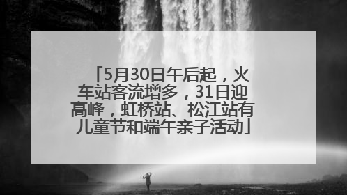 5月30日午后起，火车站客流增多，31日迎高峰，虹桥站、松江站有儿童节和端午亲子活动