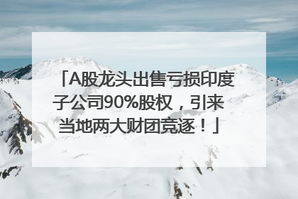 A股龙头出售亏损印度子公司90%股权，引来当地两大财团竞逐！