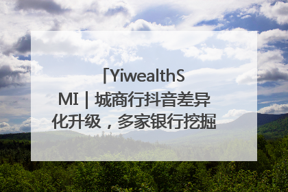 YiwealthSMI｜城商行抖音差异化升级，多家银行挖掘自身特色出圈！